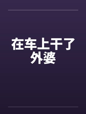 在车上干了外婆 在车上干了外婆