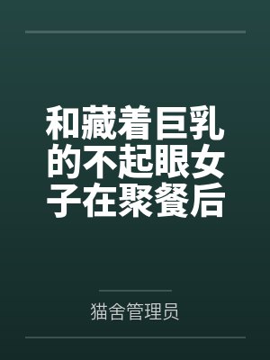 和藏着巨乳的不起眼女子在聚餐后做爱了～插入后就因为太舒服而忍不住做过头了笔趣阁无弹窗