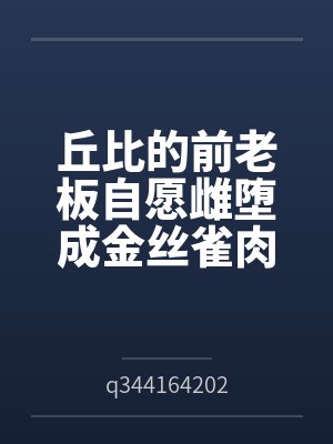 丘比的前老板自愿雌堕成金丝雀肉便器