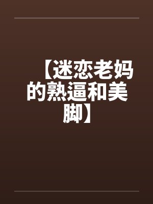 【迷恋老妈的熟逼和美脚】 【迷恋老妈的熟逼和美脚】