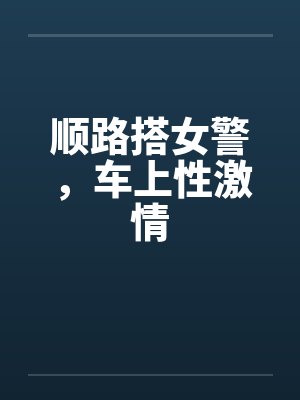 顺路搭女警,车上性激情 顺路搭女警,车上性激情