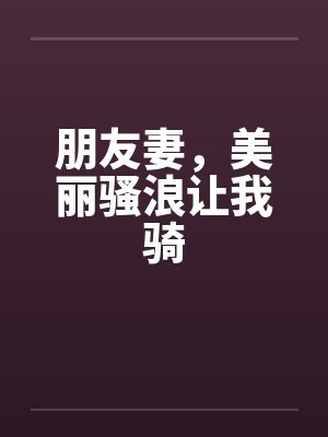 朋友妻,美丽骚浪让我骑 朋友妻,美丽骚浪让我骑