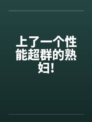 上了一个性能超群的熟妇! 上了一个性能超群的熟妇!