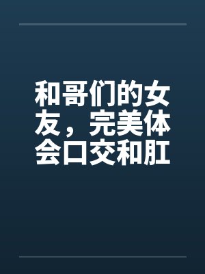和哥们的女友,完美体会口交和肛交 和哥们的女友,完美体会口交和肛交