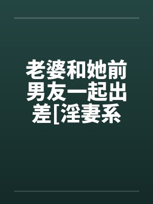 老婆和她前男友一起出差[淫妻系列]