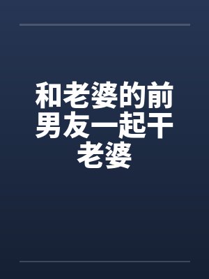 和老婆的前男友一起干老婆 和老婆的前男友一起干老婆