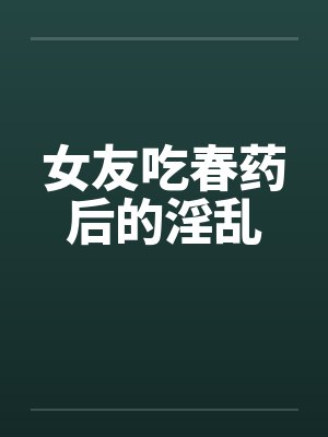 女友吃春药后的淫乱 女友吃春药后的淫乱